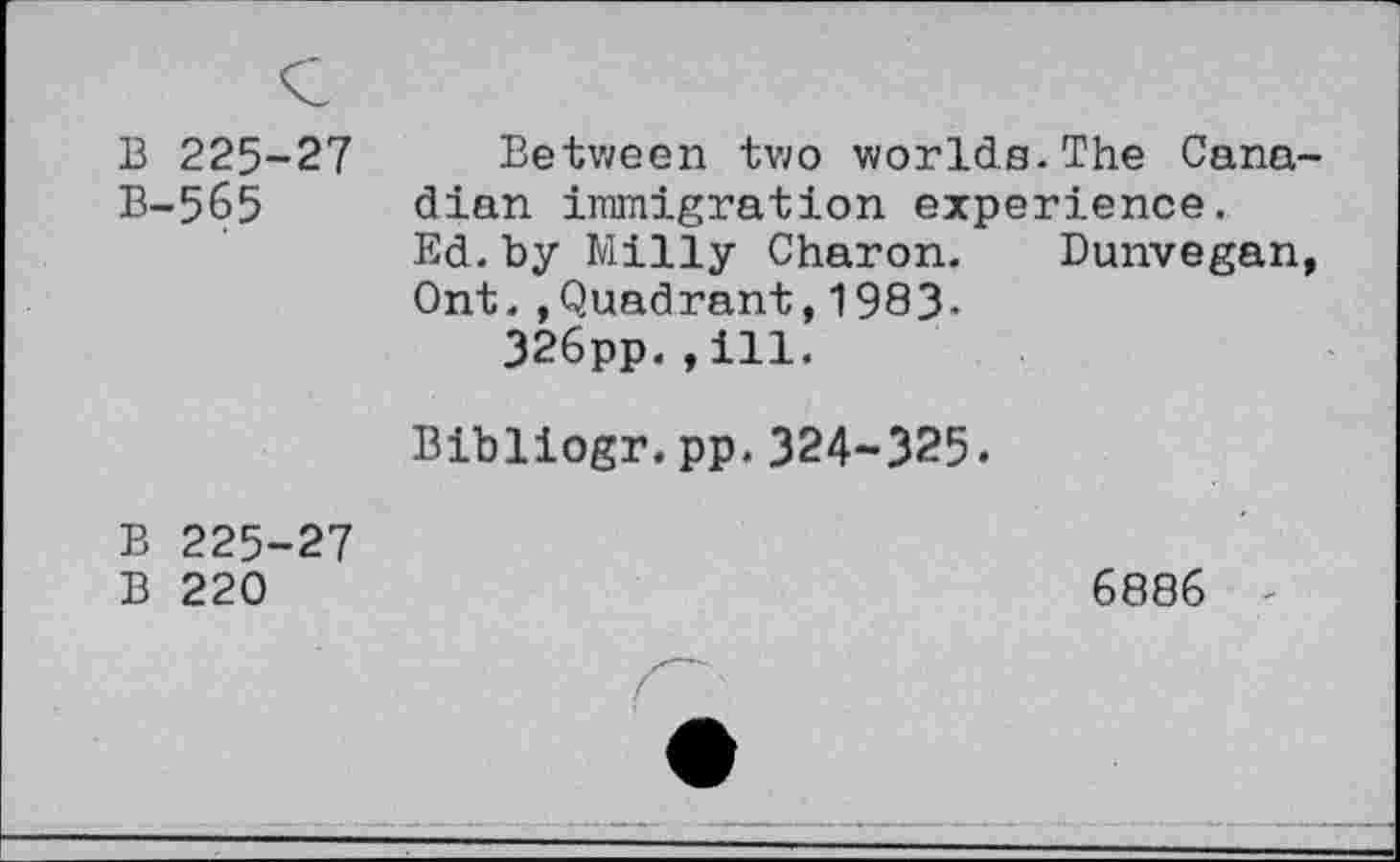 ﻿B 225-27 B-565
Between two worlds.The Canadian immigration experience.
Ed. by Milly Charon. Bunvegan, Ont.,Quadrant,1983-
326pp.,ill.
Bibliogr.pp.324-325.
B 225-27
B 220
6886